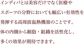 インディバとは美容だけでなく医療やスポーツの分野においても幅広い有効性を発揮する高周波温熱機器のことです。体の内側から細胞・組織を活性化し、多くの効果が期待できます。
