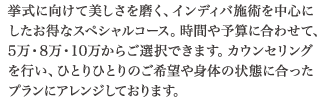 挙式に向けて美しさを磨く、インディバ施術を中心にしたお得なスペシャルコース。時間や予算に合わせて、5万・8万・10万からご選択できます。カウンセリングを行い、ひとりひとりのご希望や身体の状態に合ったプランにアレンジしております。