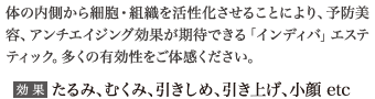 体の内側から細胞・組織を活性化させることにより、予防美容、アンチエイジング効果が期待できる「インディバ」エステティック。多くの有効性をご体感ください。
