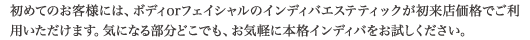 初めてのお客様には、ボディorフェイシャルのインディバエステティックが初来店価格でご利用いただけます。気になる部分どこでも、お気軽に本格インディバをお試しください。