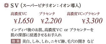 SV(スーパービタリオン:イオン導入) … インディバ後のお肌、ボディトリートメント高濃度VC or プラセンターを肌の深部に浸透させるお手入れ