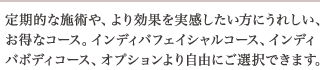 定期的な施術や、より効果を実感したい方にうれしい、お得なコース。インディバフェイシャルコース、インディバボディコース、オプションより自由にご選択できます。